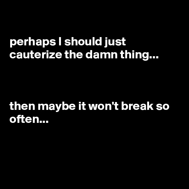 

perhaps I should just cauterize the damn thing...



then maybe it won't break so often...



