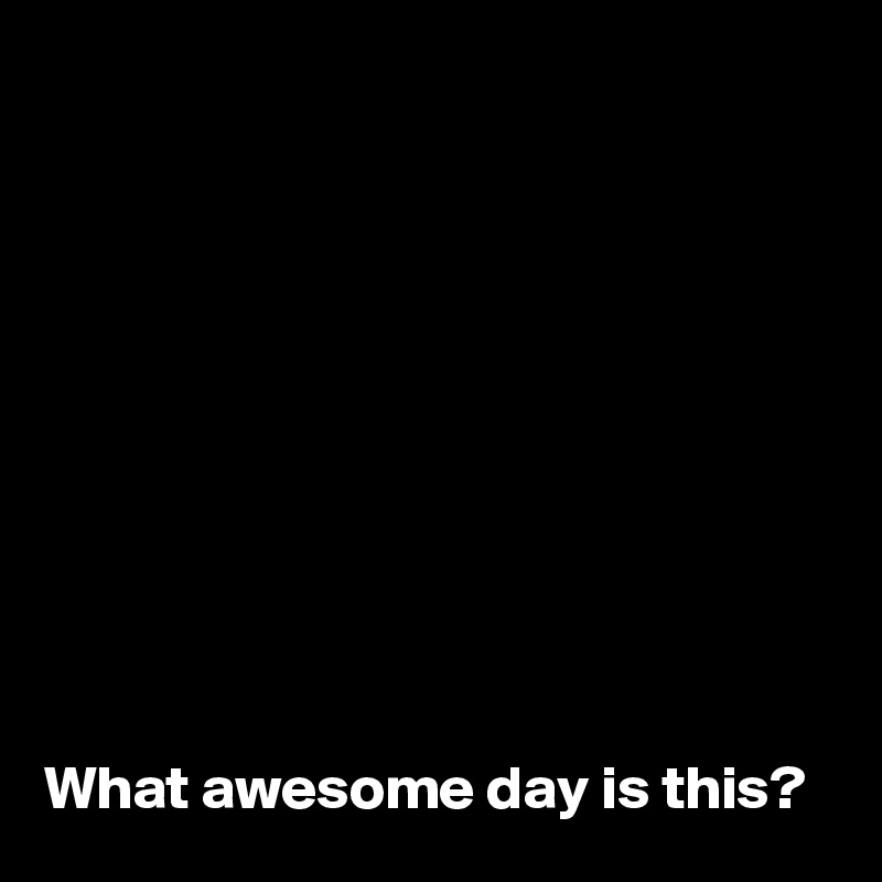 










What awesome day is this?