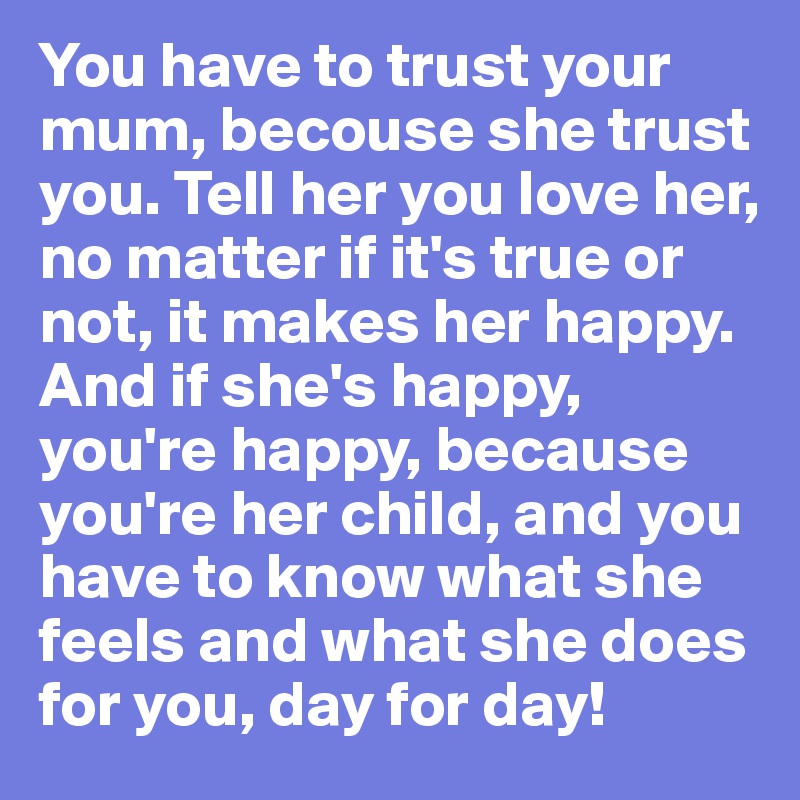 You have to trust your mum, becouse she trust you. Tell her you love her, no matter if it's true or not, it makes her happy. And if she's happy, you're happy, because you're her child, and you have to know what she feels and what she does for you, day for day!