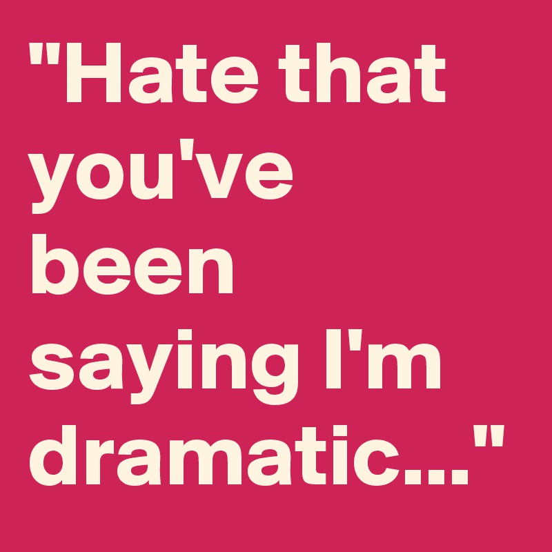 "Hate that you've been saying I'm dramatic..."