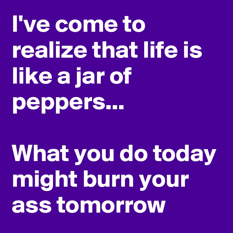 I've come to realize that life is like a jar of peppers...

What you do today might burn your ass tomorrow