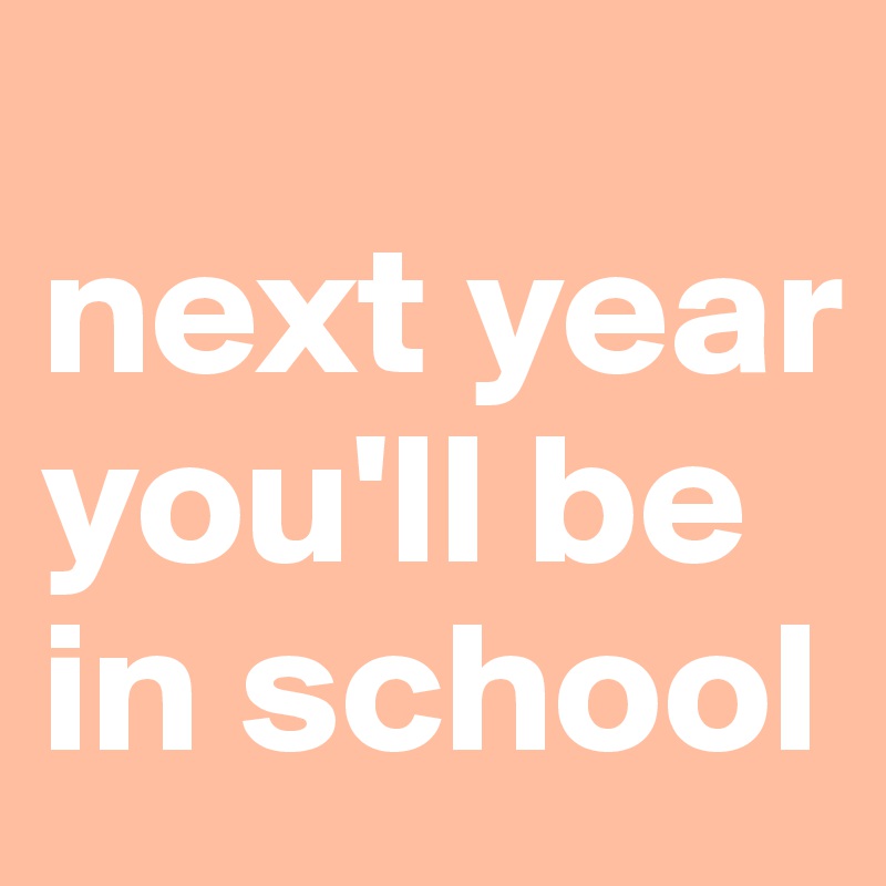 
next year
you'll be
in school