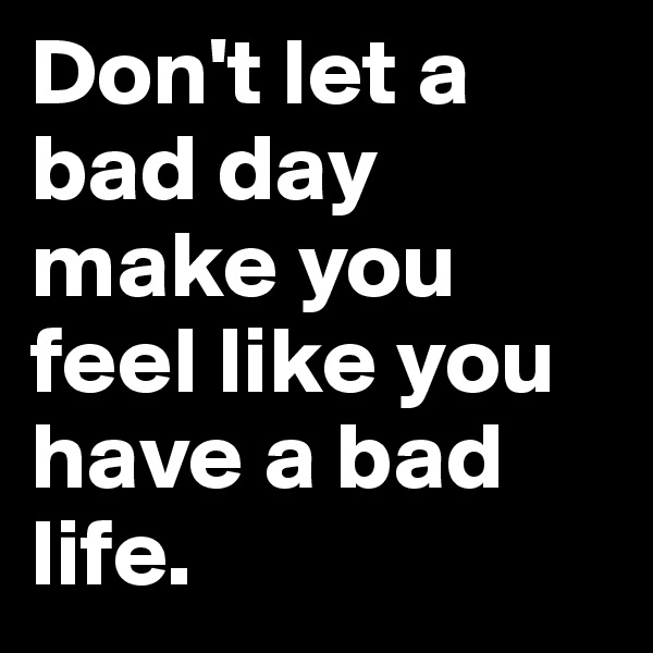 Don't let a bad day make you feel like you have a bad life. 