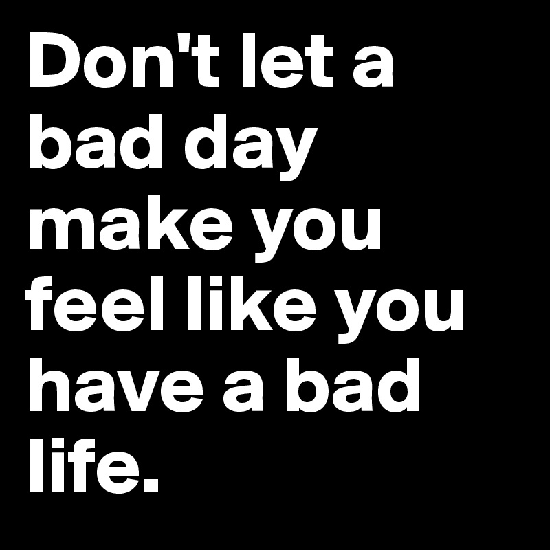 Don't let a bad day make you feel like you have a bad life. 