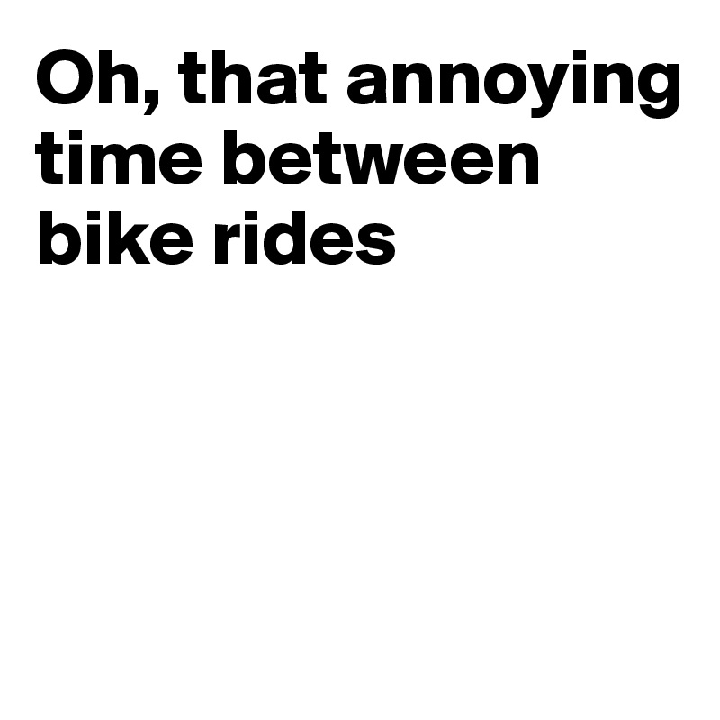 Oh, that annoying time between bike rides



