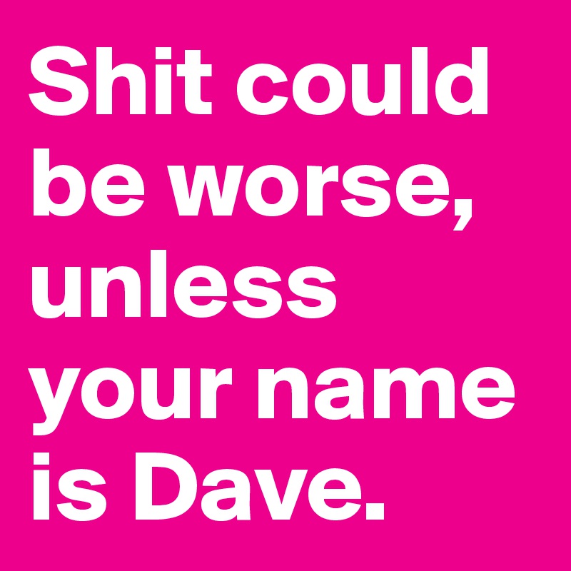 Shit could be worse, unless your name is Dave.