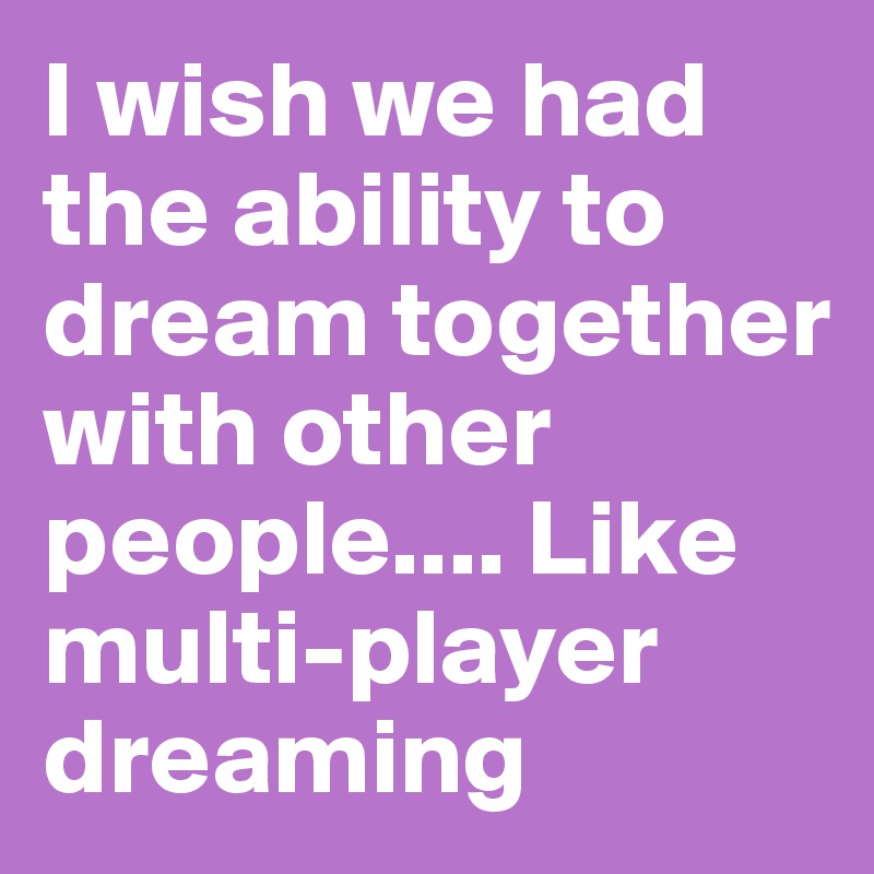 I wish we had the ability to dream together with other people.... Like multi-player dreaming