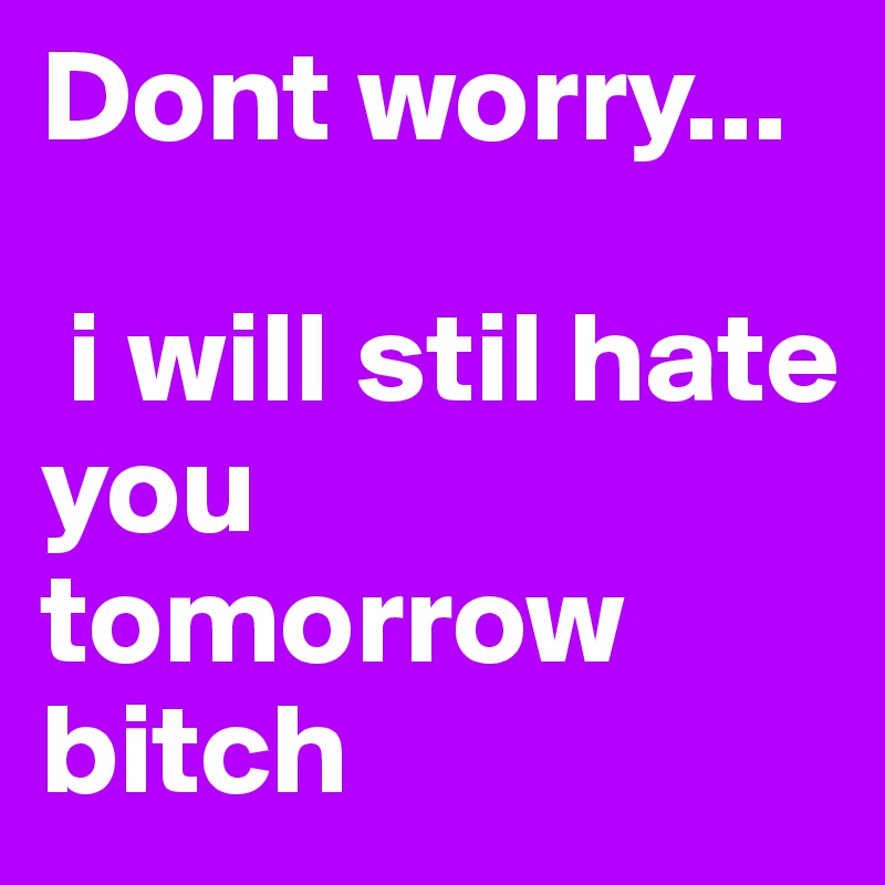 Dont worry...

 i will stil hate you tomorrow bitch