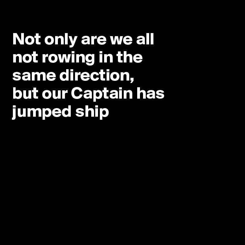
Not only are we all
not rowing in the 
same direction,
but our Captain has
jumped ship





