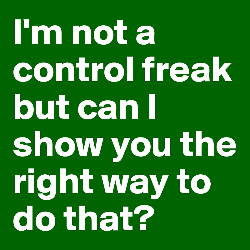 I'm not a control freak but can I show you the right way to do that?