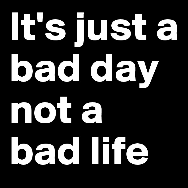 It's just a bad day
not a bad life