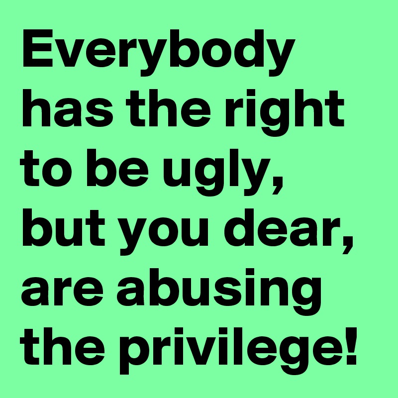 Everybody has the right to be ugly, but you dear, are abusing the privilege!
