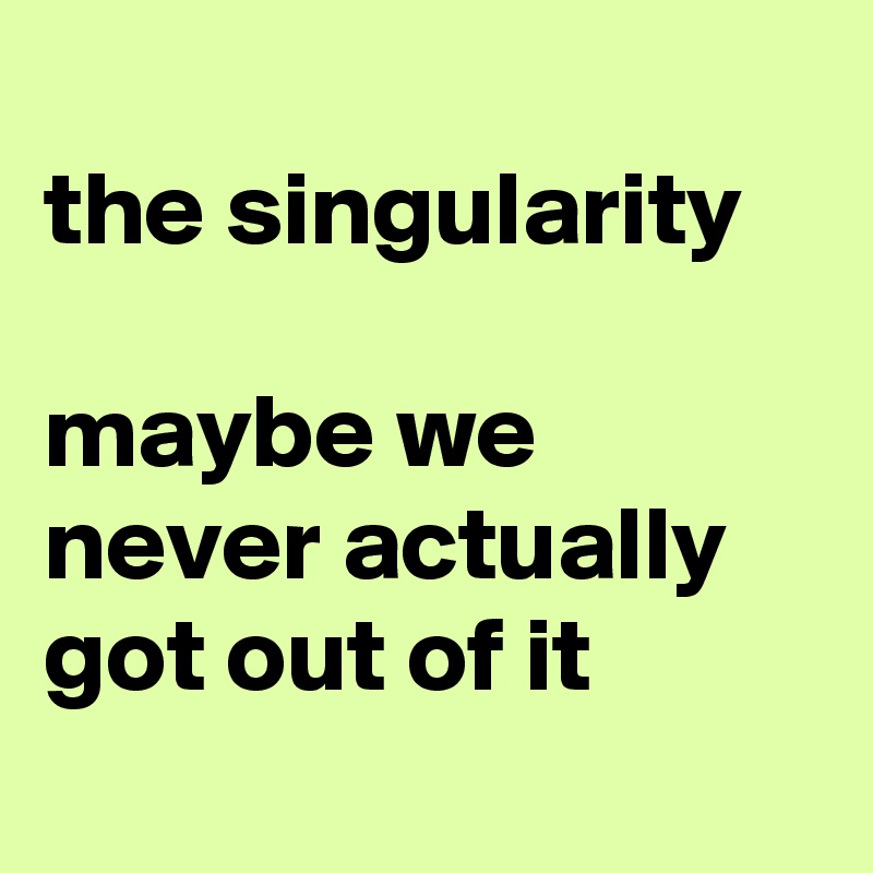 
the singularity

maybe we never actually got out of it
