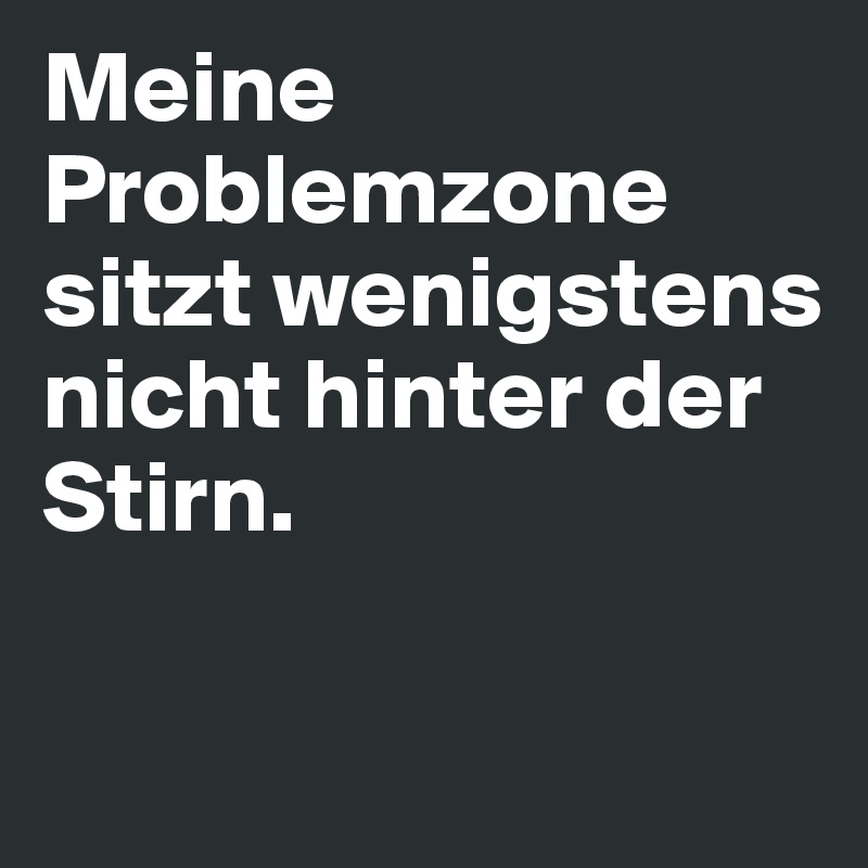 Meine Problemzone sitzt wenigstens nicht hinter der Stirn.

