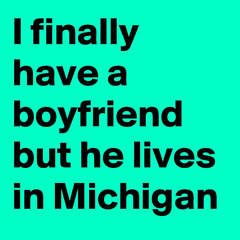 I finally have a boyfriend  but he lives in Michigan 