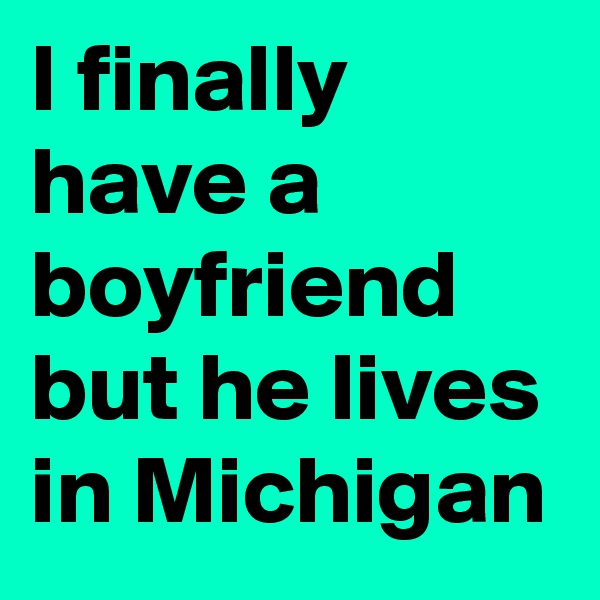 I finally have a boyfriend  but he lives in Michigan 