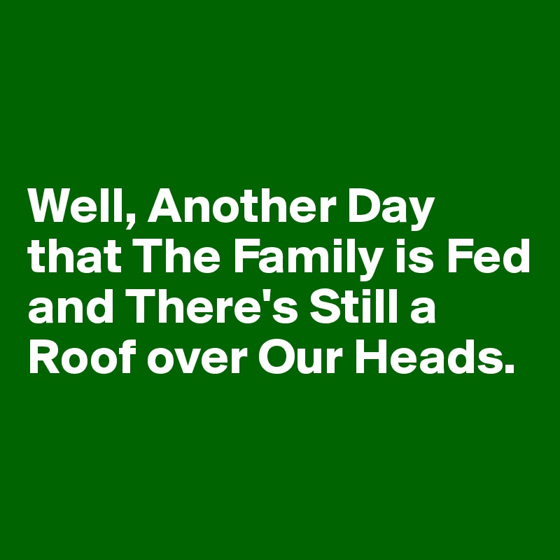 


Well, Another Day that The Family is Fed and There's Still a Roof over Our Heads. 

