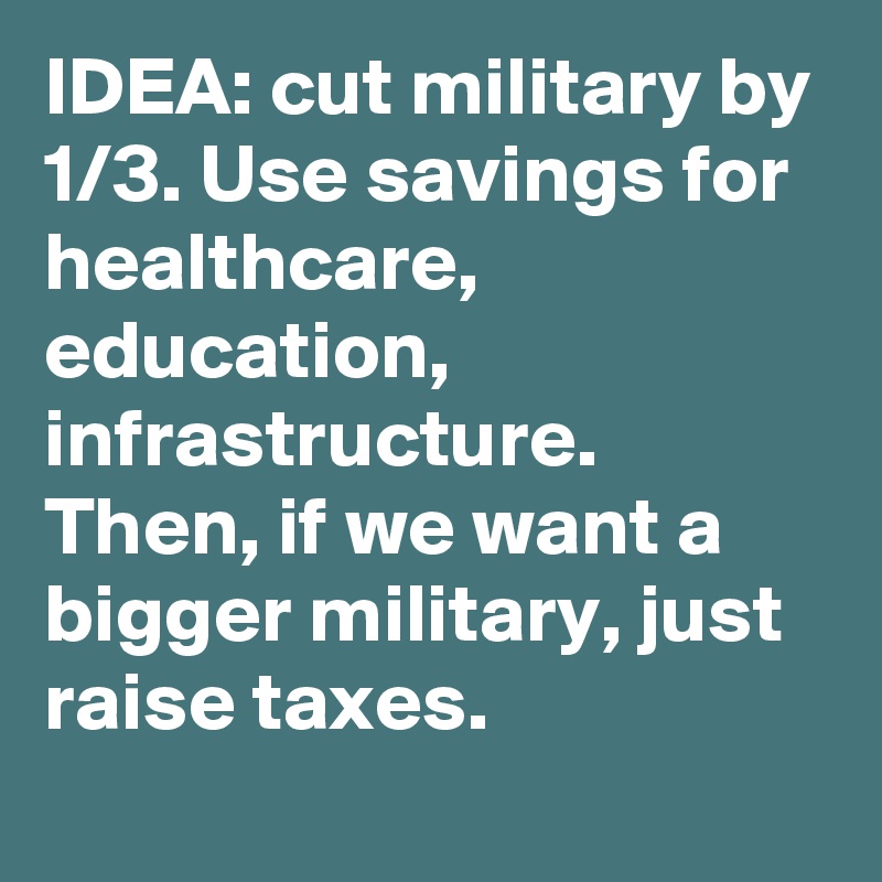 IDEA: cut military by 1/3. Use savings for healthcare, education, infrastructure. Then, if we want a bigger military, just raise taxes.