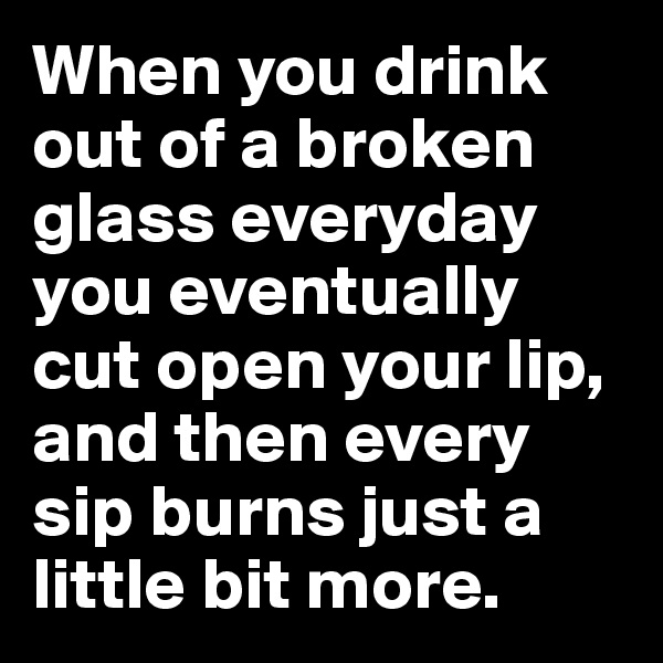 When you drink out of a broken glass everyday you eventually cut open your lip, and then every sip burns just a little bit more.