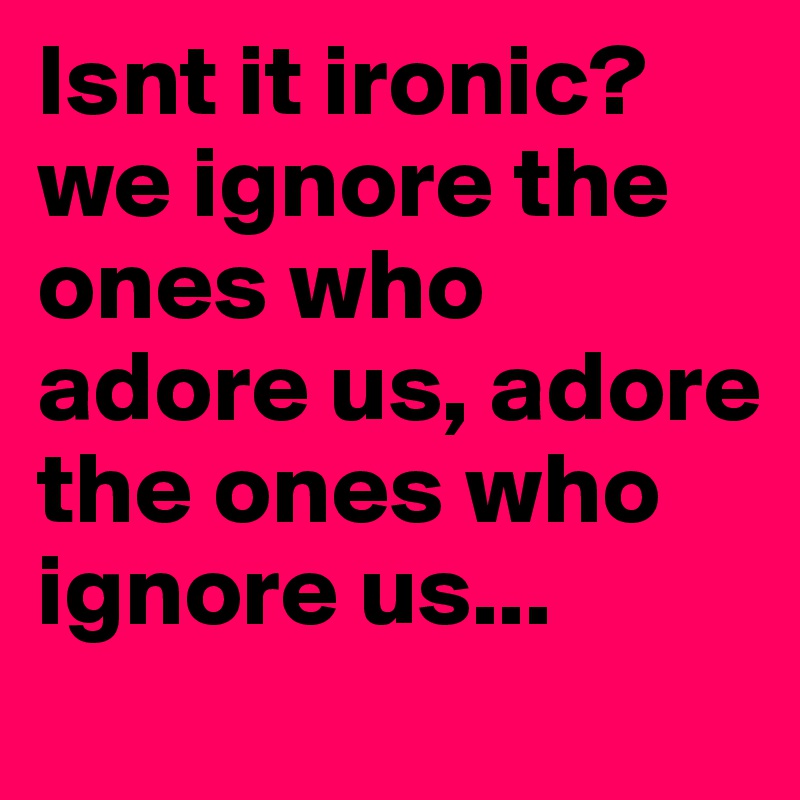 Isnt it ironic? we ignore the ones who adore us, adore the ones who ignore us...