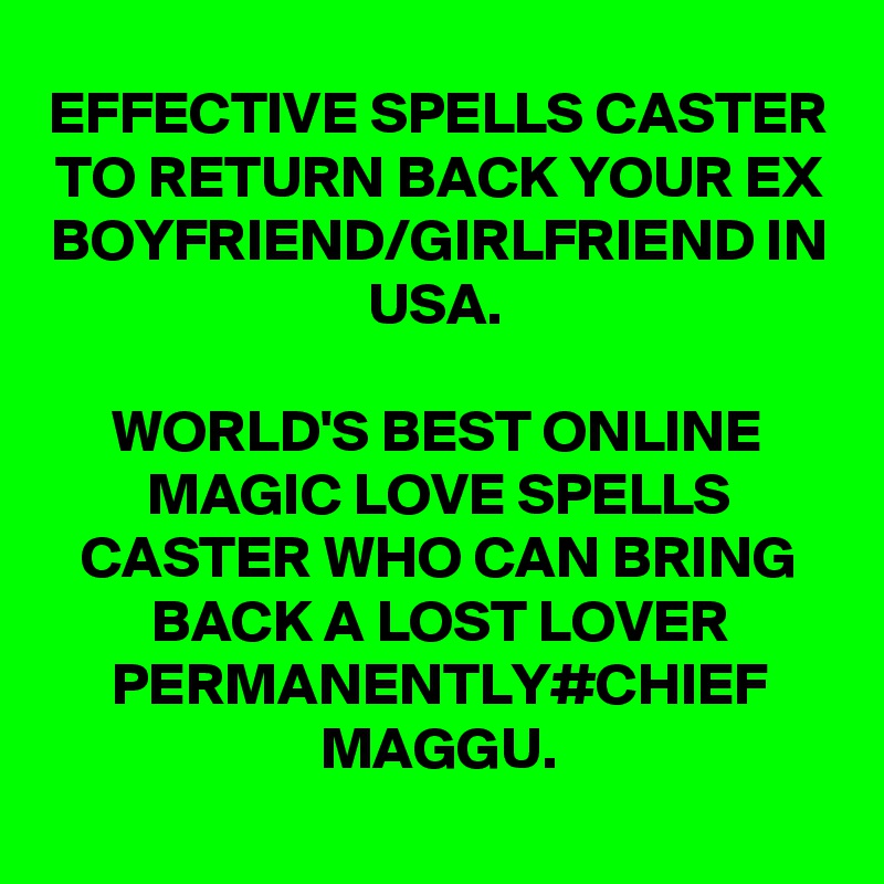 EFFECTIVE SPELLS CASTER TO RETURN BACK YOUR EX BOYFRIEND/GIRLFRIEND IN USA.

WORLD'S BEST ONLINE MAGIC LOVE SPELLS CASTER WHO CAN BRING BACK A LOST LOVER PERMANENTLY#CHIEF MAGGU.
