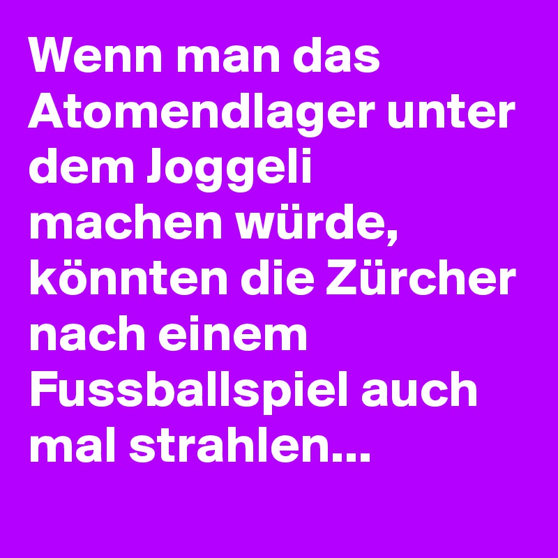 Wenn man das Atomendlager unter dem Joggeli machen würde, könnten die Zürcher nach einem Fussballspiel auch mal strahlen...