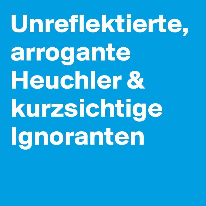 Unreflektierte, arrogante Heuchler & kurzsichtige Ignoranten