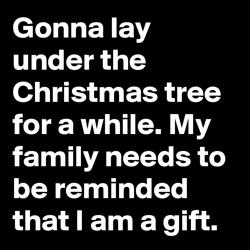 Gonna lay under the Christmas tree for a while. My family needs to be reminded that I am a gift.