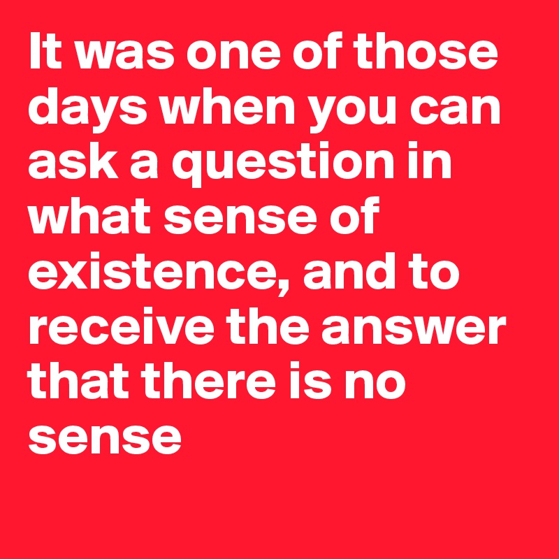 It was one of those days when you can  ask a question in  what sense of existence, and to receive the answer that there is no sense
