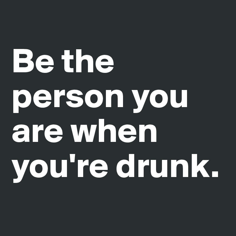 
Be the person you are when you're drunk.
