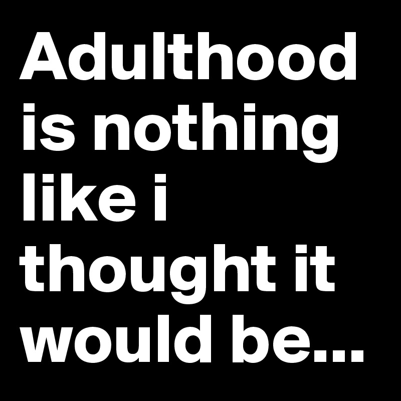 Adulthood is nothing like i thought it would be...