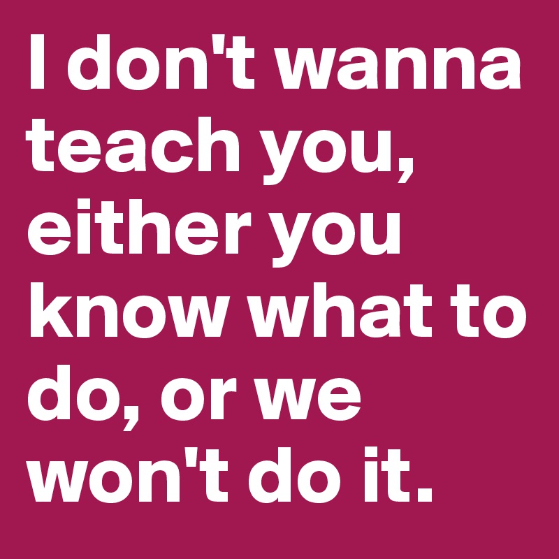 I don't wanna teach you, either you know what to do, or we won't do it. 