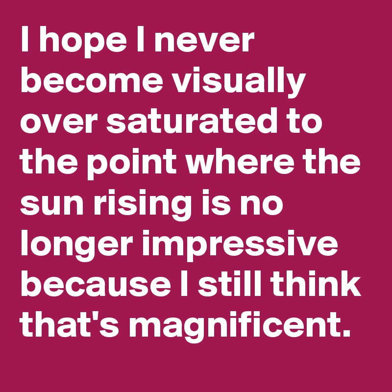 I hope I never become visually over saturated to the point where the sun rising is no longer impressive because I still think that's magnificent. 