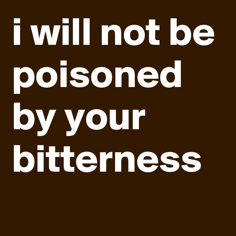 i will not be poisoned by your bitterness