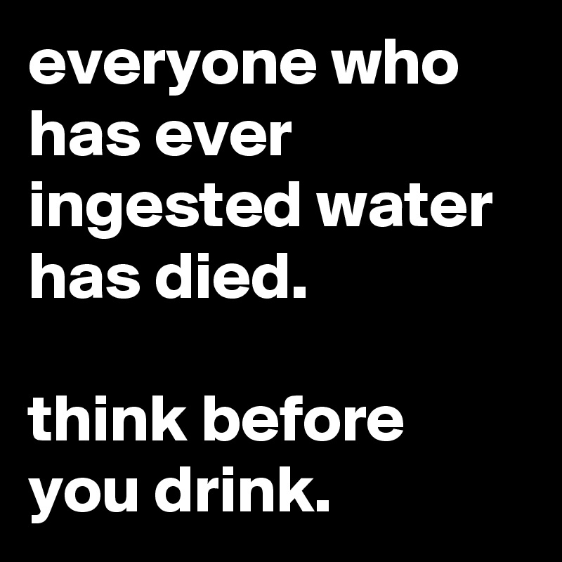 everyone who has ever ingested water has died.

think before you drink.