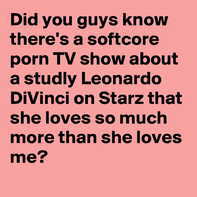 Did you guys know there's a softcore porn TV show about a studly Leonardo DiVinci on Starz that she loves so much more than she loves me?