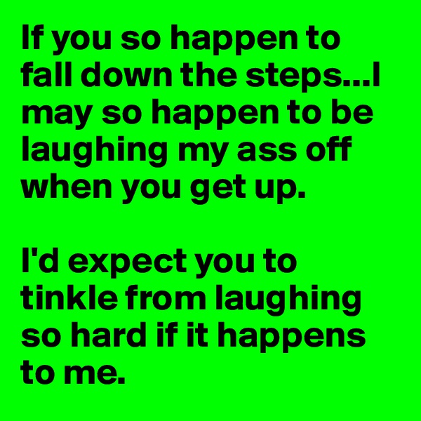 If you so happen to fall down the steps...I may so happen to be laughing my ass off when you get up.

I'd expect you to tinkle from laughing so hard if it happens to me. 