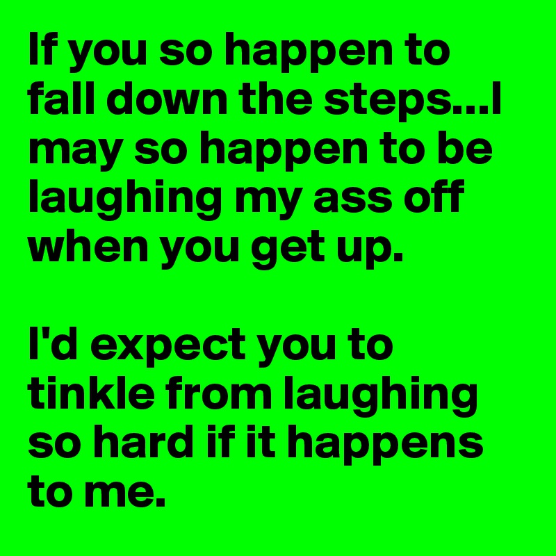 If you so happen to fall down the steps...I may so happen to be laughing my ass off when you get up.

I'd expect you to tinkle from laughing so hard if it happens to me. 