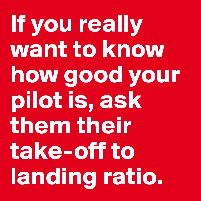 If you really want to know how good your pilot is, ask them their take-off to landing ratio.