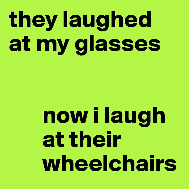 they laughed 
at my glasses


       now i laugh 
       at their 
       wheelchairs