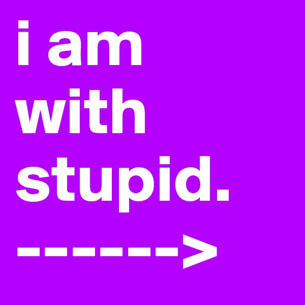 i am with stupid. 
------>
