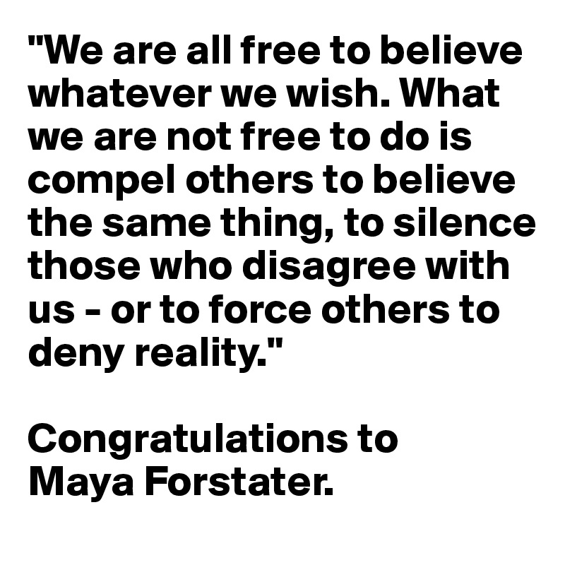 "We are all free to believe whatever we wish. What we are not free to do is compel others to believe the same thing, to silence those who disagree with us - or to force others to deny reality."

Congratulations to 
Maya Forstater. 