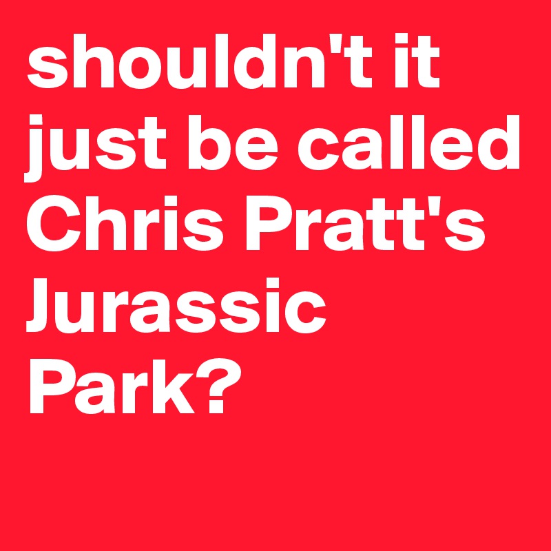 shouldn't it just be called Chris Pratt's Jurassic Park?