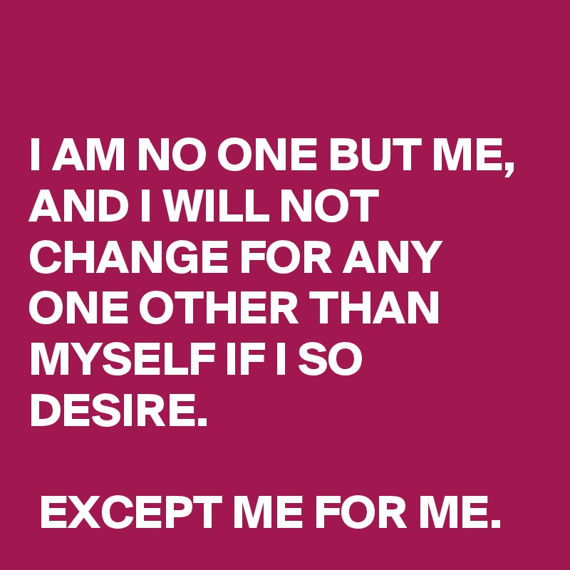 

I AM NO ONE BUT ME, AND I WILL NOT CHANGE FOR ANY ONE OTHER THAN MYSELF IF I SO DESIRE. 

 EXCEPT ME FOR ME.