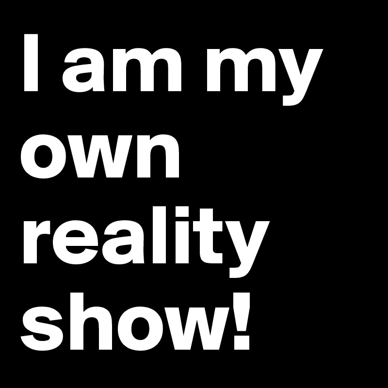 I am my own reality show!