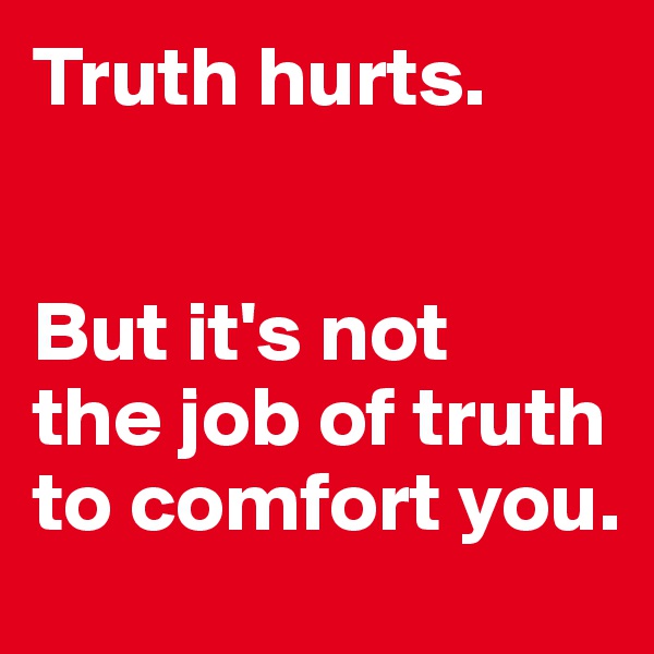 Truth hurts. 


But it's not 
the job of truth to comfort you.