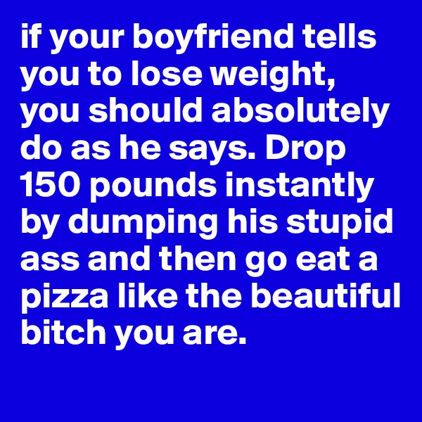 if your boyfriend tells you to lose weight, you should absolutely do as he says. Drop 150 pounds instantly by dumping his stupid ass and then go eat a pizza like the beautiful bitch you are.  
