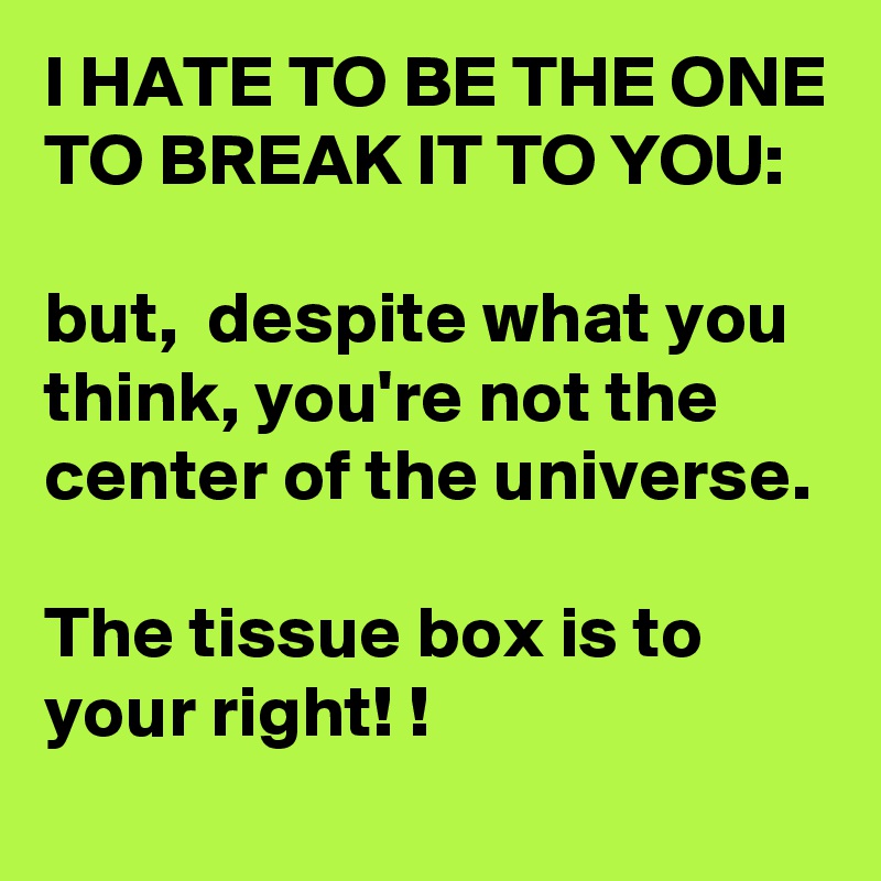 I HATE TO BE THE ONE TO BREAK IT TO YOU:

but,  despite what you think, you're not the center of the universe. 

The tissue box is to your right! !