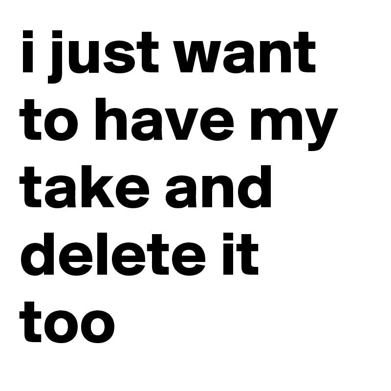 i just want to have my take and delete it too