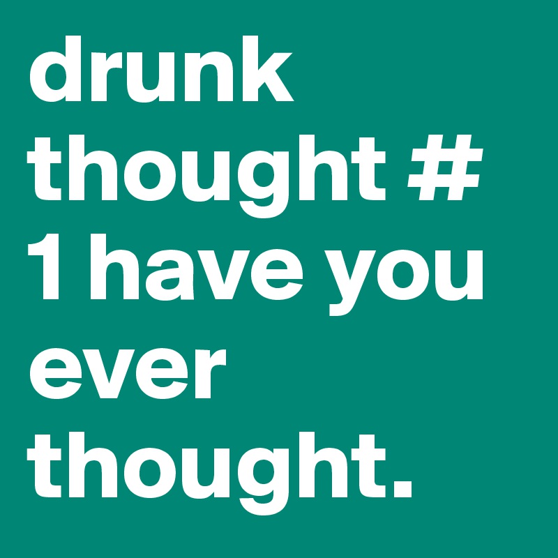 drunk thought # 1 have you ever thought. 